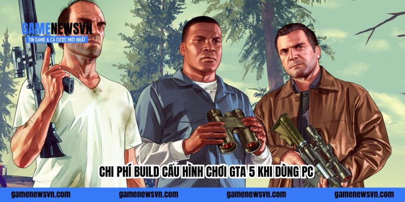 Chi phí build cấu hình chơi GTA 5 khi dùng PC
